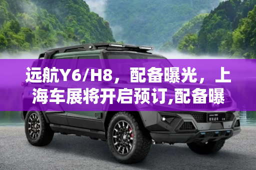 远航Y6/H8，配备曝光，上海车展将开启预订,配备曝光 远航Y6/H8上海车展将开启预订