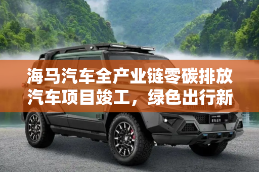 海马汽车全产业链零碳排放汽车项目竣工，绿色出行新篇章,海马汽车全产业链零碳排放汽车项目竣工