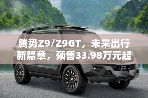 腾势Z9/Z9GT，未来出行新篇章，预售33.98万元起,预售33.98万元起 腾势Z9/Z9GT开启预售