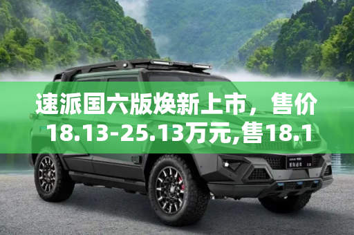 速派国六版焕新上市，售价18.13-25.13万元,售18.13-25.13万元 速派国六版上市