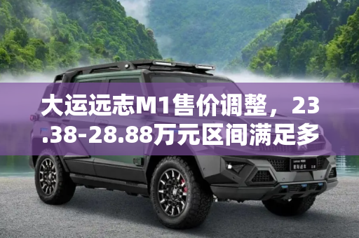 大运远志M1售价调整，23.38-28.88万元区间满足多样化需求,23.38-28.88万元 大运远志M1售价调整