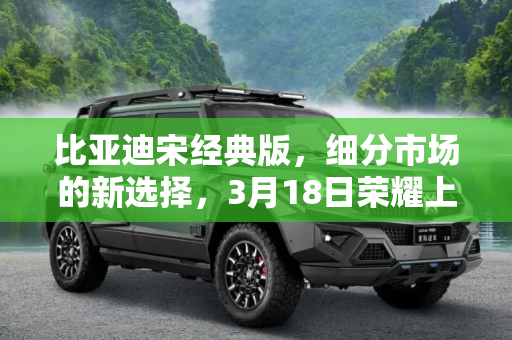 比亚迪宋经典版，细分市场的新选择，3月18日荣耀上市,细分市场 比亚迪宋经典版于3月18日上市