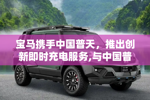宝马携手中国普天，推出创新即时充电服务,与中国普天合作 宝马推出即时充电服务
