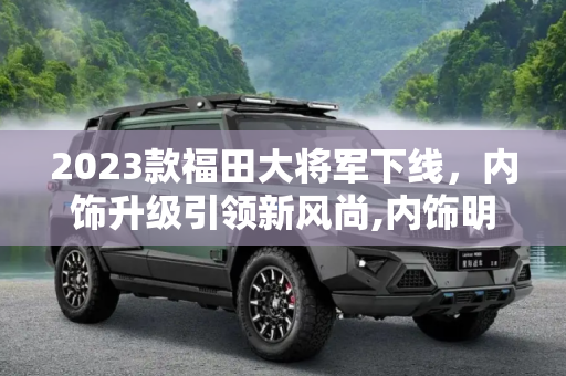2023款福田大将军下线，内饰升级引领新风尚,内饰明显升级 2023款福田大将军下线