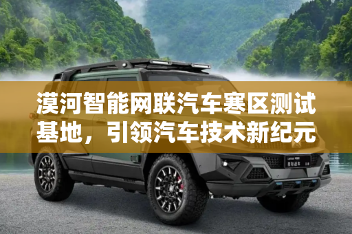 漠河智能网联汽车寒区测试基地，引领汽车技术新纪元,漠河智能网联汽车寒区测试基地投入运营