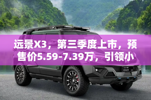 远景X3，第三季度上市，预售价5.59-7.39万，引领小型SUV新风尚,第三季度上市 远景X3预售价5.59-7.39万