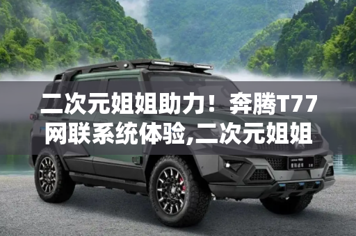 二次元姐姐助力！奔腾T77网联系统体验,二次元姐姐助力！奔腾T77网联系统体验
