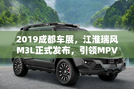 2019成都车展，江淮瑞风M3L正式发布，引领MPV新风尚,2019成都车展：江淮瑞风M3L正式发布