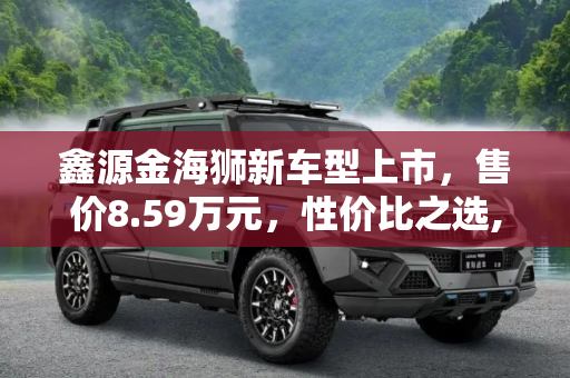 鑫源金海狮新车型上市，售价8.59万元，性价比之选,售8.59万元 鑫源金海狮新增车型上市