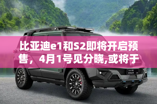 比亚迪e1和S2即将开启预售，4月1号见分晓,或将于4月1号预售 比亚迪e1/S2最新消息