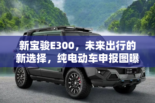 新宝骏E300，未来出行的新选择，纯电动车申报图曝光,定名为E300 新宝骏纯电动车申报图曝光