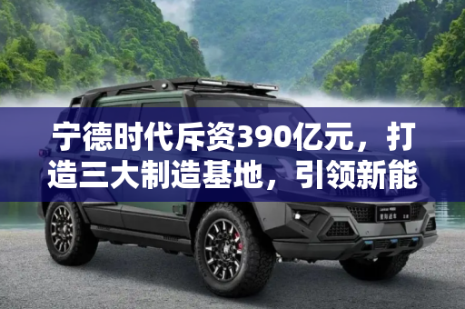 宁德时代斥资390亿元，打造三大制造基地，引领新能源产业新纪元,宁德时代投资约390亿元建三大制造基地