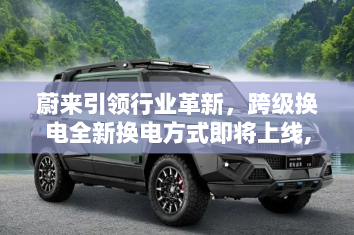 蔚来引领行业革新，跨级换电全新换电方式即将上线,全新换电方式 蔚来将上线“跨级换电”