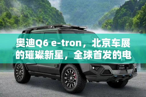 奥迪Q6 e-tron，北京车展的璀璨新星，全球首发的电动未来,北京车展将亮相 奥迪Q6 e-tron全球首发