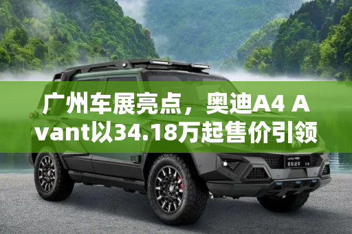 广州车展亮点，奥迪A4 Avant以34.18万起售价引领豪华旅行车新风尚,广州车展：奥迪A4 Avant售34.18万起