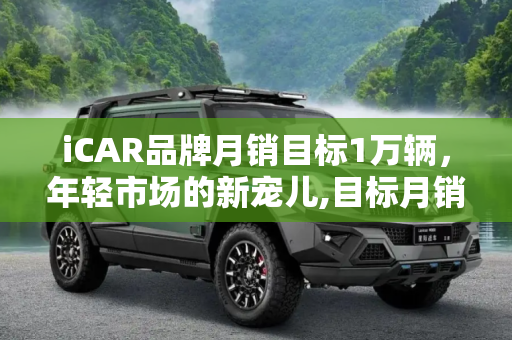 iCAR品牌月销目标1万辆，年轻市场的新宠儿,目标月销1万辆 iCAR品牌为何主打年轻？