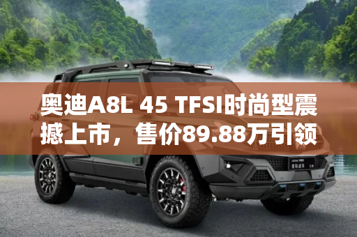 奥迪A8L 45 TFSI时尚型震撼上市，售价89.88万引领豪华轿车新风尚,售89.88万 奥迪A8L 45 TFSI时尚型上市