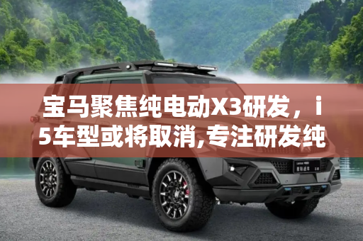 宝马聚焦纯电动X3研发，i5车型或将取消,专注研发纯电动X3等 宝马或取消i5车型