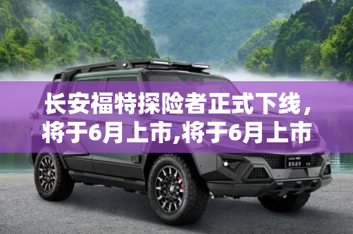 长安福特探险者正式下线，将于6月上市,将于6月上市 长安福特探险者正式下线