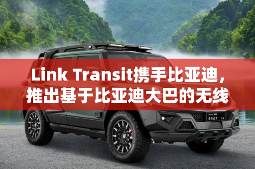 Link Transit携手比亚迪，推出基于比亚迪大巴的无线充电技术,Link Transit基于比亚迪大巴推无线充电