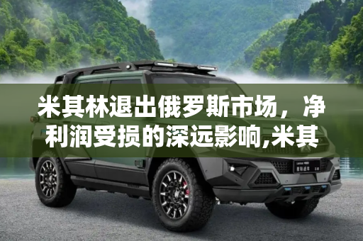 米其林退出俄罗斯市场，净利润受损的深远影响,米其林净利润因退出俄罗斯市场受损