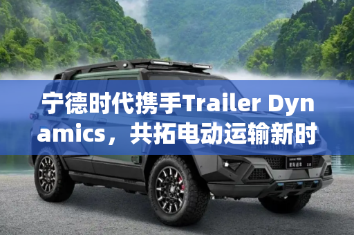 宁德时代携手Trailer Dynamics，共拓电动运输新时代,宁德时代将向Trailer Dynamics提供电池