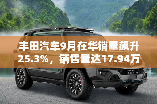 丰田汽车9月在华销量飙升25.3%，销售量达17.94万辆,大涨25.3% 丰田9月在华销售17.94万辆