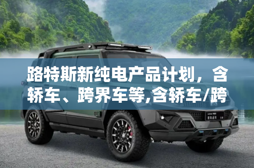 路特斯新纯电产品计划，含轿车、跨界车等,含轿车/跨界车等 路特斯新纯电产品计划