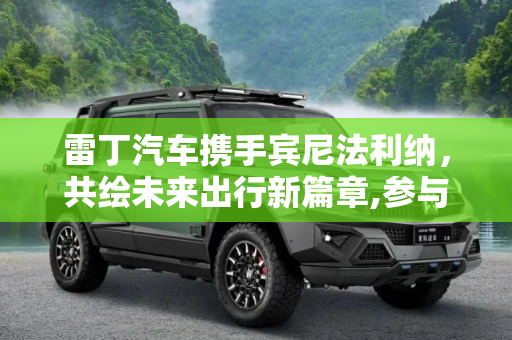 雷丁汽车携手宾尼法利纳，共绘未来出行新篇章,参与设计与研发 雷丁牵手宾尼法利纳