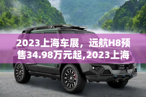 2023上海车展，远航H8预售34.98万元起,2023上海车展：远航H8预售34.98万元起