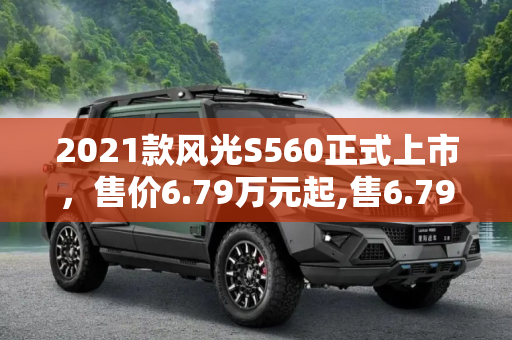 2021款风光S560正式上市，售价6.79万元起,售6.79万元起 2021款风光S560正式上市