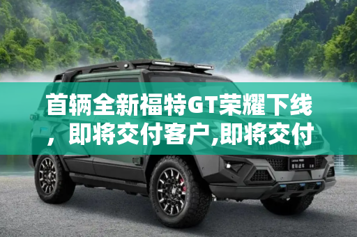 首辆全新福特GT荣耀下线，即将交付客户,即将交付客户 首辆全新福特GT订单下线