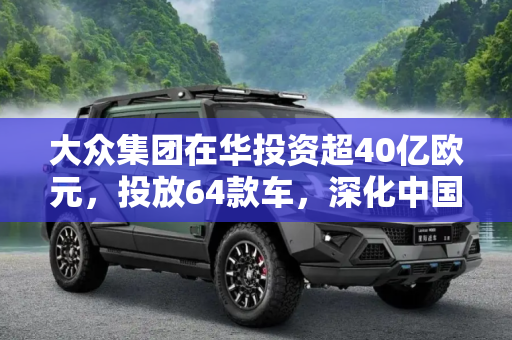 大众集团在华投资超40亿欧元，投放64款车，深化中国市场布局,投放64款车 大众集团在华投资超40亿欧