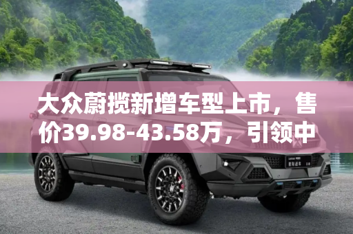 大众蔚揽新增车型上市，售价39.98-43.58万，引领中高端旅行车市场,售39.98-43.58万 大众蔚揽新增车型上市