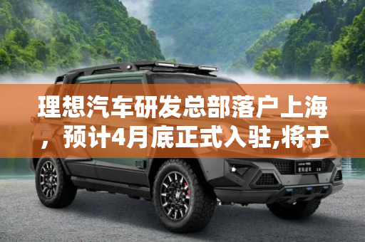 理想汽车研发总部落户上海，预计4月底正式入驻,将于4月底入驻 理想研发总部落户上海