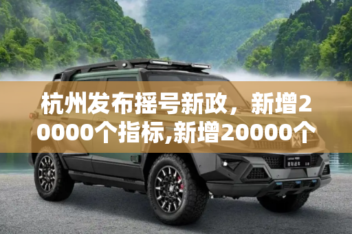 杭州发布摇号新政，新增20000个指标,新增20000个指标 杭州发布摇号新政