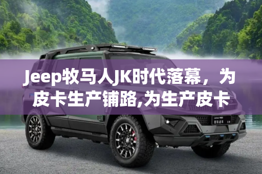 Jeep牧马人JK时代落幕，为皮卡生产铺路,为生产皮卡做准备 Jeep牧马人JK停产