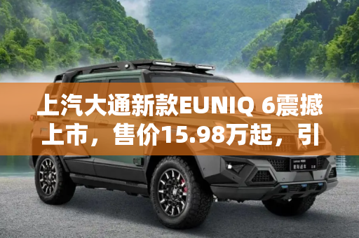 上汽大通新款EUNIQ 6震撼上市，售价15.98万起，引领新能源SUV新风尚,售15.98万起 上汽大通新款EUNIQ 6上市
