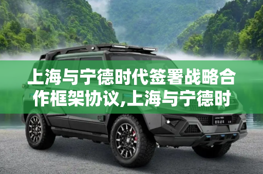 上海与宁德时代签署战略合作框架协议,上海与宁德时代签署战略合作框架协议