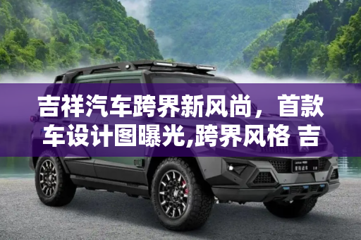 吉祥汽车跨界新风尚，首款车设计图曝光,跨界风格 吉祥汽车首款车设计图曝光