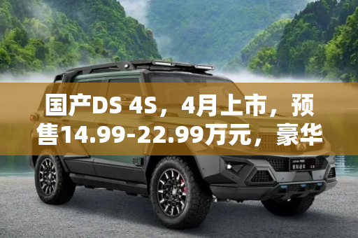 国产DS 4S，4月上市，预售14.99-22.99万元，豪华轿车新选择,4月上市 国产DS 4S预售14.99-22.99万元