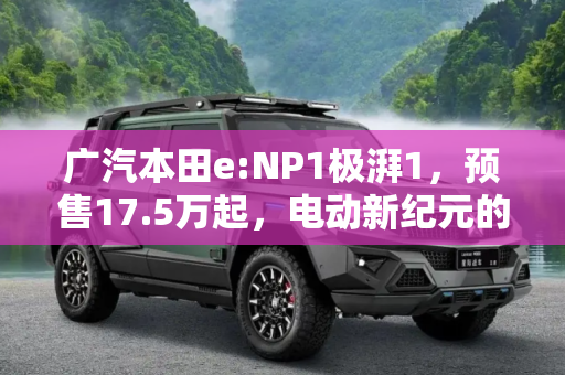 广汽本田e:NP1极湃1，预售17.5万起，电动新纪元的开启,预售17.5万起 广汽本田e:NP1 极湃1到店