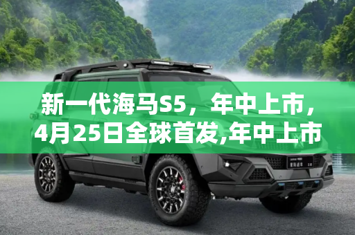 新一代海马S5，年中上市，4月25日全球首发,年中上市 新一代海马S5将于4月25日首发