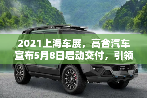 2021上海车展，高合汽车宣布5月8日启动交付，引领智能电动新纪元,2021上海车展：高合汽车将于5月8日交付