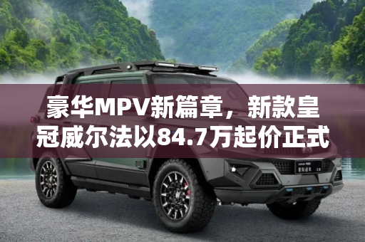 豪华MPV新篇章，新款皇冠威尔法以84.7万起价正式上市,售84.7万起 新款皇冠威尔法正式上市