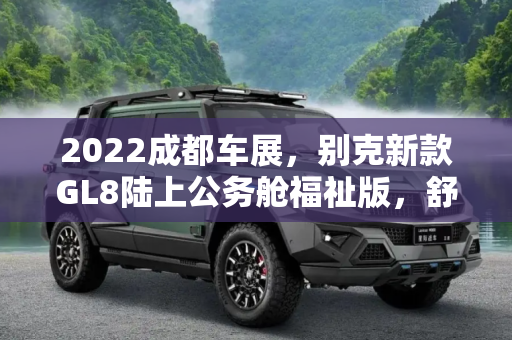 2022成都车展，别克新款GL8陆上公务舱福祉版，舒适与关怀并存,2022成都车展:新款GL8陆上公务舱福祉版
