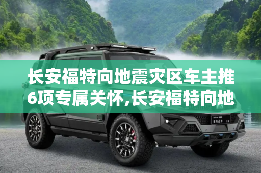 长安福特向地震灾区车主推6项专属关怀,长安福特向地震灾区车主推6项专属关怀