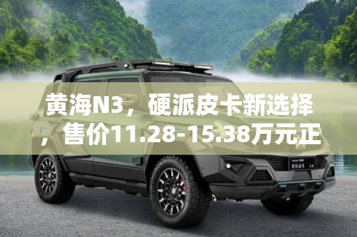 黄海N3，硬派皮卡新选择，售价11.28-15.38万元正式上市,售价11.28-15.38万元 黄海N3正式上市