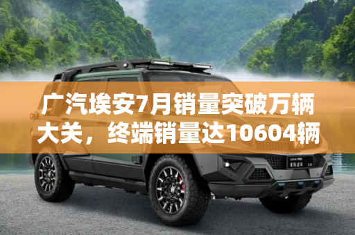 广汽埃安7月销量突破万辆大关，终端销量达10604辆,广汽埃安公布7月终端销量为10604辆