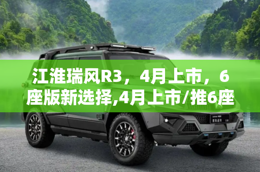 江淮瑞风R3，4月上市，6座版新选择,4月上市/推6座版 江淮瑞风R3更多信息